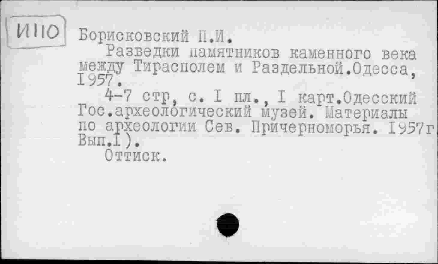 ﻿Борисковский П.И.
Разведки памятников каменного века
между Тирасполем и Раздельной.Одесса

4-7 стр, с. I пл., I карт.Одесский Гос.археологический музей. Материалы по археологии Сев. Причерноморья. ІЬ57г Вып.1 ).
Оттиск.